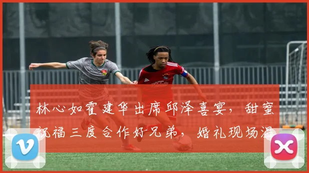 林心如霍建华出席邱泽喜宴，甜蜜祝福三度合作好兄弟，婚礼现场温馨感人